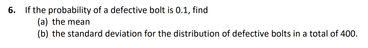 6.
If the probability of a defective bolt is 0.1, find
(a) the mean
(b) the standard deviation for the distribution of defective bolts in a total of 400.