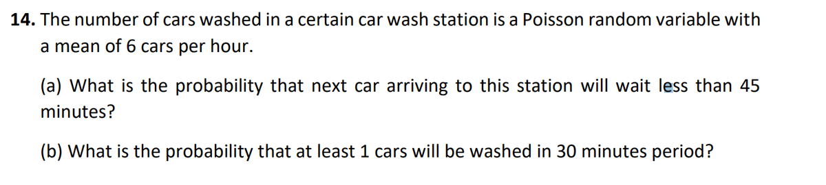 14. The number of cars washed in a certain car wash station is a Poisson random variable with
a mean of 6 cars per hour.
(a) What is the probability that next car arriving to this station will wait less than 45
minutes?
(b) What is the probability that at least 1 cars will be washed in 30 minutes period?