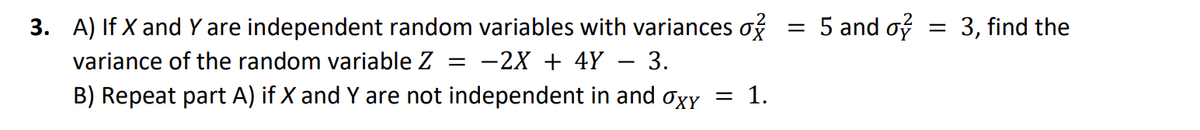 3. A) If X and Y are independent random variables with variances o
variance of the random variable Z = -2X + 4Y 3.
B) Repeat part A) if X and Y are not independent in and σxy = 1.
=
5 and o
= 3, find the