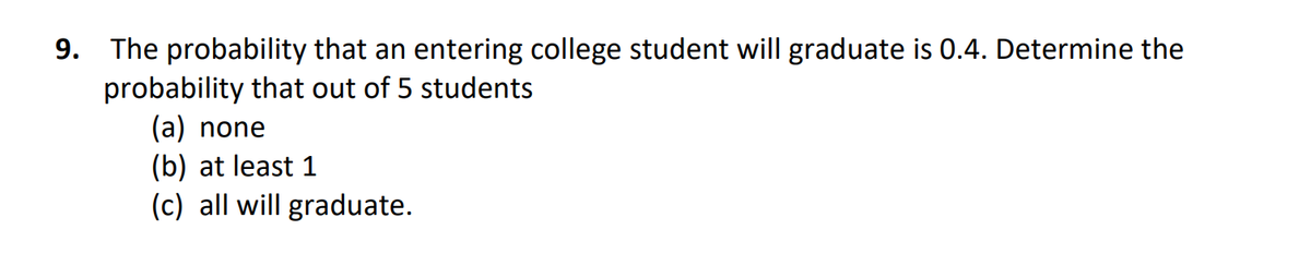 9. The probability that an entering college student will graduate is 0.4. Determine the
probability that out of 5 students
(a) none
(b) at least 1
(c) all will graduate.