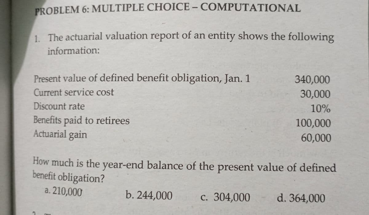 PROBLEM 6: MULTIPLE CHOICE – COMPUTATIONAL
1. The actuarial valuation report of an entity shows the following
information:
Present value of defined benefit obligation, Jan. 1
340,000
Current service cost
30,000
Discount rate
10%
Benefits paid to retirees
Actuarial gain
100,000
60,000
How much is the year-end balance of the present value of defined
benefit obligation?
a. 210,000
b. 244,000
c. 304,000
d. 364,000

