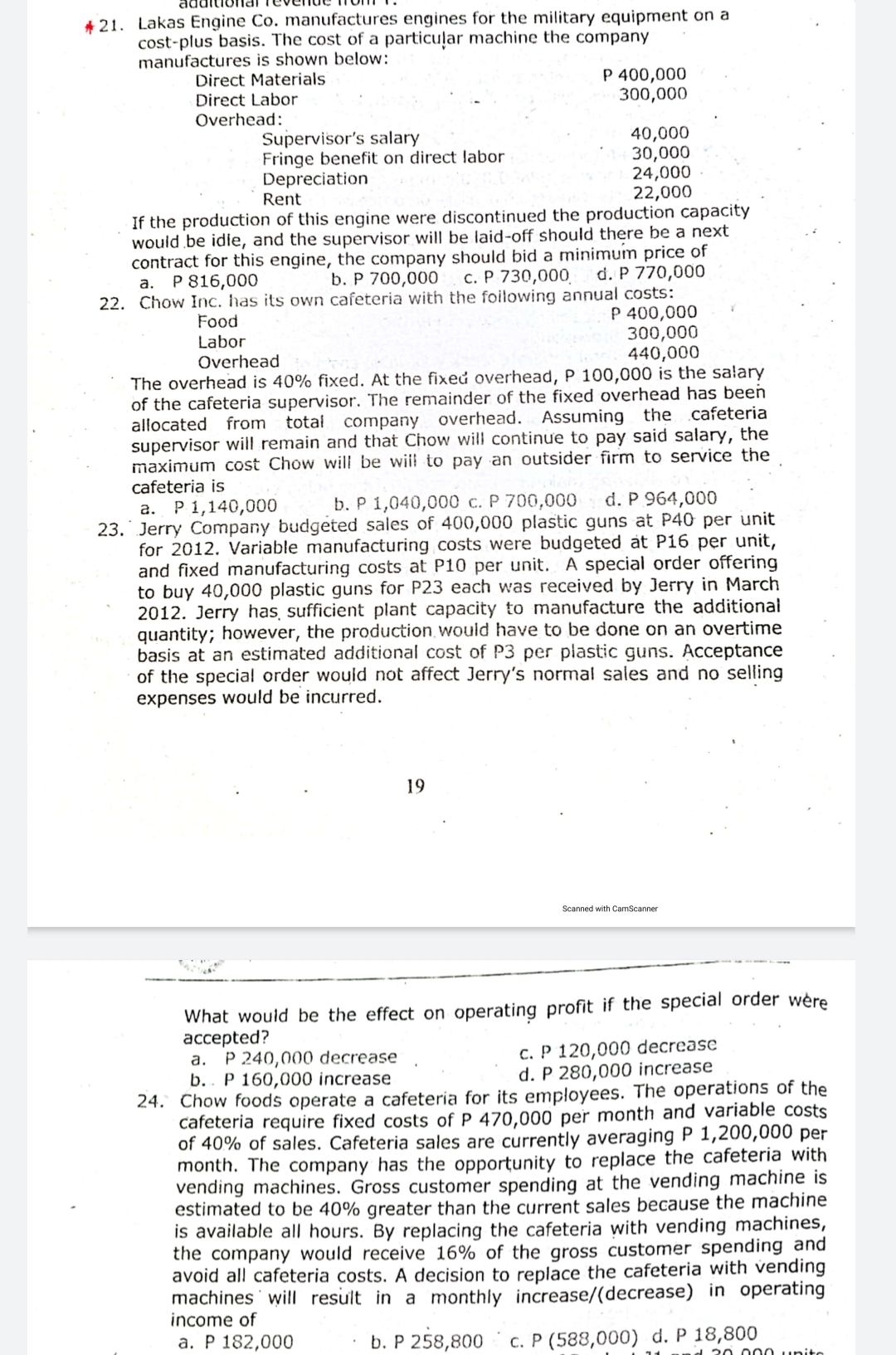 + 21. Lakas Engine Co. manufactures engines for the military equipment on a
cost-plus basis. The cost of a particuļar machine the company
manufactures is shown below:
Direct Materials
Direct Labor
Overhead:
P 400,000
300,000
Supervisor's salary
Fringe benefit on direct labor
Depreciation
Rent
40,000
30,000
24,000
22,000
If the production of this engine were discontinued the production capacity
would be idle, and the supervisor will be laid-off should there be a next
contract for this engine, the company should bid a minimum price of
b. P 700,000
c. P 730,000
d. P 770,000
а. Р816,000
22. Chow Inc. has its own cafeteria with the foilowing annual costs:
P 400,000
300,000
440,000
Food
Labor
Overhead
The overhead is 40% fixed. At the fixed overhead, P 100,000 is the salary
of the cafeteria supervisor. The remainder of the fixed overhead has been
allocated from total company overhead. Assuming the cafeteria
supervisor will remain and that Chow will continue to pay said salary, the
maximum cost Chow will be will to pay an outsider firm to service the
cafeteria is
b. P 1,040,000 c. P 700,000
d. P 964,000
a. P 1,140,000
23. Jerry Company budgeted sales of 400,000 plastic guns at P40 per unit
for 2012. Variable manufacturing costs were budgeted at P16 per unit,
and fixed manufacturing costs at P10 per unit. A special order offering
to buy 40,000 plastic guns for P23 each was received by Jerry in March
2012. Jerry has, sufficient plant capacity to manufacture the additional
quantity; however, the production would have to be done on an overtime
basis at an estimated additional cost of P3 per plastic guns. Acceptance
of the special order would not affect Jerry's normal sales and no selling
expenses would be incurred.
19
Scanned with CamScanner
What would be the effect on operating profit if the special order wère
ассepted?
a. P 240,000 decrease
b.. P 160,000 increase
24. Chow foods operate a cafeteria for its employees. The operations of the
cafeteria require fixed costs of P 470,000 per month and variable costs
of 40% of sales. Cafeteria sales are currently averaging P 1,200,000 per
month. The company has the opportunity to replace the cafeteria with
vending machines. Gross customer spending at the vending machine is
estimated to be 40% greater than the current sales because the machine
is available all hours. By replacing the cafeteria with vending machines,
the company would receive 16% of the gross customer spending and
avoid all cafeteria costs. A decision to replace the cafeteria with vending
machines will result in a monthly increase/(decrease) in operating
income of
c. P 120,000 decrease
d. P 280,000 increase
а. Р 182,000
b. P 258,800
c. P (588,000) d. P 18,800
20 .000 unito
