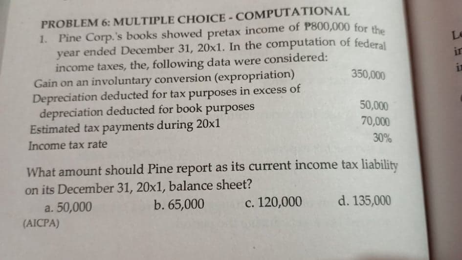1. Pine Corp.'s books showed pretax income of P800,000 for the
PROBLEM 6: MULTIPLE CHOICE - COMPUTATIONAL
1. Pine Corp.'s books showed pretax income of P800,000 for the
year ended December 31, 20x1. In the computation of federal
income taxes, the, following data were considered:
Gain on an involuntary conversion (expropriation)
Depreciation deducted for tax purposes in excess of
depreciation deducted for book
Estimated tax payments during 20x1
Le
in
350,000
in
purposes
50,000
70,000
Income tax rate
30%
What amount should Pine report as its current income tax liability
on its December 31, 20x1, balance sheet?
a. 50,000
b. 65,000
с. 120,000
d. 135,000
(AICPA)
