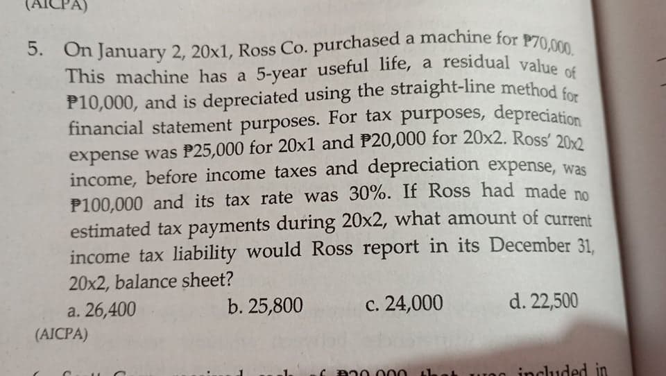 P10,000, and is depreciated using the straight-line method for
financial statement purposes. For tax purposes, depreciation
5. On January 2, 20x1, Ross Co. purchased a machine for P70,000.
This machine has a 5-year useful life, a residual value of
(AICPA)
5. On January 2, 20x1, Ross Co. purchased a machine for P70.000
financial statement purposes. For tax purposes, depreciation
expense was P25,000 for 20x1 and P20,000 for 20x2. Ross' 20
income, before income taxes and depreciation expense, was
P100,000 and its tax rate was 30%. If Ross had made no
estimated tax payments during 20x2, what amount of current
income tax liability would Ross report in its December 31.
20x2, balance sheet?
a. 26,400
(AICPA)
b. 25,800
с. 24,000
d. 22,500
a00 000
UO0 included in
