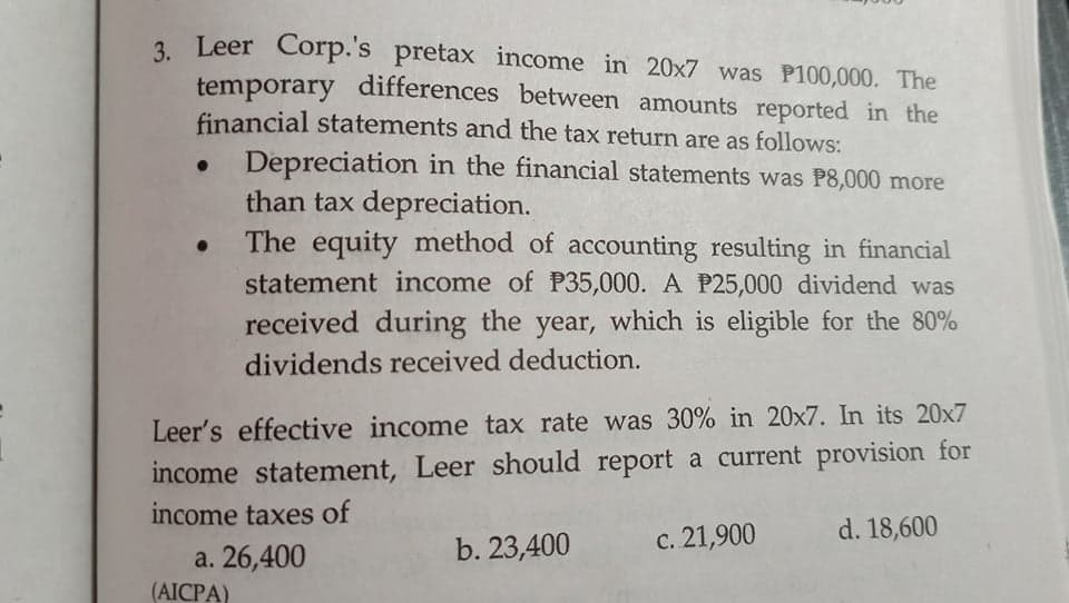 3. Leer Corp.'s pretax income in 20x7 was P100,000. The
temporary differences between amounts reported in the
financial statements and the tax return are as follows:
Depreciation in the financial statements was P8,000 more
than tax depreciation.
• The equity method of accounting resulting in financial
statement income of P35,000. A P25,000 dividend was
received during the year, which is eligible for the 80%
dividends received deduction.
Leer's effective income tax rate was 30% in 20x7. In its 20x7
income statement, Leer should report a current provision for
income taxes of
b. 23,400
c. 21,900
d. 18,600
a. 26,400
(AICPA)
