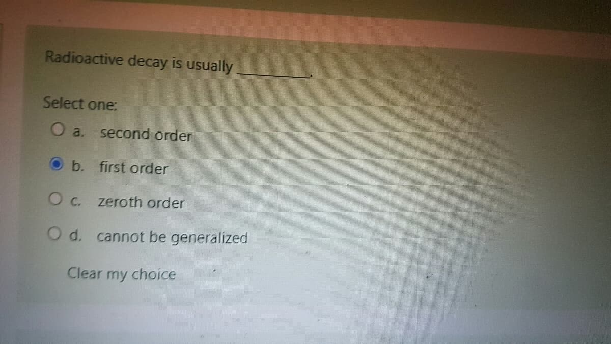 Radioactive decay is usually
Select one:
O a. second order
b.
first order
O c. zeroth order
O d. cannot be generalized
Clear my choice