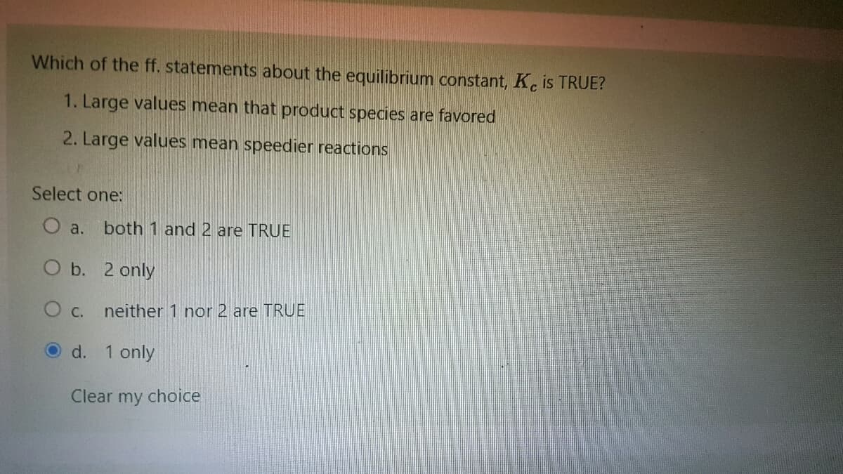 Which of the ff. statements about the equilibrium constant, Ke is TRUE?
1. Large values mean that product species are favored
2. Large values mean speedier reactions
Select one:
O a. both 1 and 2 are TRUE
O b. 2 only
O c.
neither 1 nor 2 are TRUE
O d. 1 only
Clear my choice