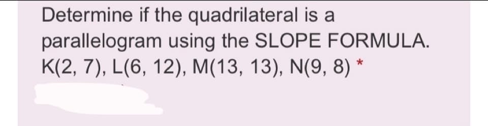 Determine if the quadrilateral is a
parallelogram using the SLOPE FORMULA.
K(2, 7), L(6, 12), M(13, 13), N(9, 8) *
