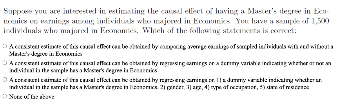 Suppose you are interested in estimating the causal effect of having a Master's degree in Eco-
nomics on earmings among individuals who majored in Economics. You have a sample of 1,500
individuals who majored in Economics. Which of the following statements is correct:
O A consistent estimate of this causal effect can be obtained by comparing average earnings of sampled individuals with and without a
Master's degree in Economics
O A consistent estimate of this causal effect can be obtained by regressing earnings on a dummy variable indicating whether or not an
individual in the sample has a Master's degree in Economics
O A consistent estimate of this causal effect can be obtained by regressing earnings on 1) a dummy variable indicating whether an
individual in the sample has a Master's degree in Economics, 2) gender, 3) age, 4) type of occupation, 5) state of residence
O None of the above
