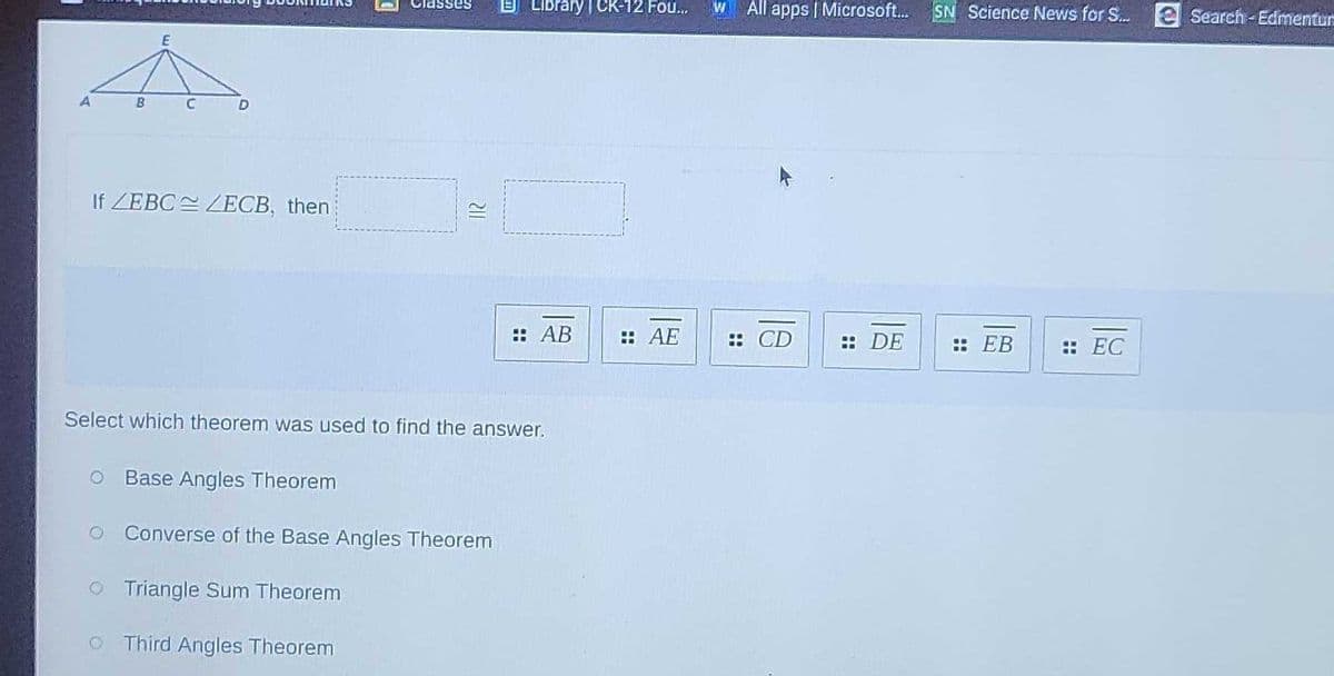 Classes
B LIbrary | CK-12 Fou.
All apps | Microsoft.
SN Science News for S.
e Search-Edmentur
B
If ZEBC ZECB, then
: AB
: AE
:: CD
:: DE
:: ЕВ
: EC
Select which theorem was used to find the answer.
O Base Angles Theorem
Converse of the Base Angles Theorem
O Triangle Sum Theorem
O Third Angles Theorem
