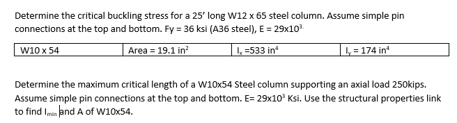 Determine the critical buckling stress for a 25' long W12 x 65 steel column. Assume simple pin
connections at the top and bottom. Fy = 36 ksi (A36 steel), E = 29x10³.
W10 x 54
Area = 19.1 in²
Ix=533 in²
ly = 174 inª
Determine the maximum critical length of a W10x54 Steel column supporting an axial load 250kips.
Assume simple pin connections at the top and bottom. E= 29x10³ Ksi. Use the structural properties link
to find I min and A of W10x54.