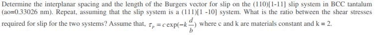 Determine the interplanar spacing and the length of the Burgers vector for slip on the (110)[1-11] slip system in BCC tantalum
(ao=0.33026 nm). Repeat, assuming that the slip system is a (111)[1 -10] system. What is the ratio between the shear stresses
required for slip for the two systems? Assume that, 7, = cexp(-k) where c and k are materials constant and k = 2.
