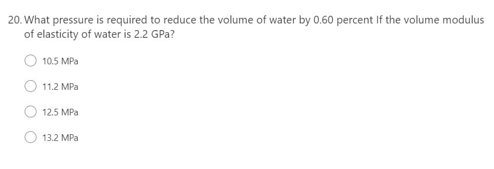 20. What pressure is required to reduce the volume of water by 0.60 percent If the volume modulus
of elasticity of water is 2.2 GPa?
10.5 MPa
11.2 MPa
12.5 MPa
13.2 MPa
