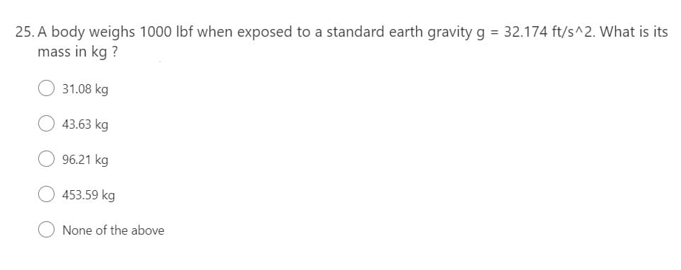25. A body weighs 1000 lbf when exposed to a standard earth gravity g = 32.174 ft/s^2. What is its
mass in kg ?
31.08 kg
43.63 kg
96.21 kg
453.59 kg
None of the above