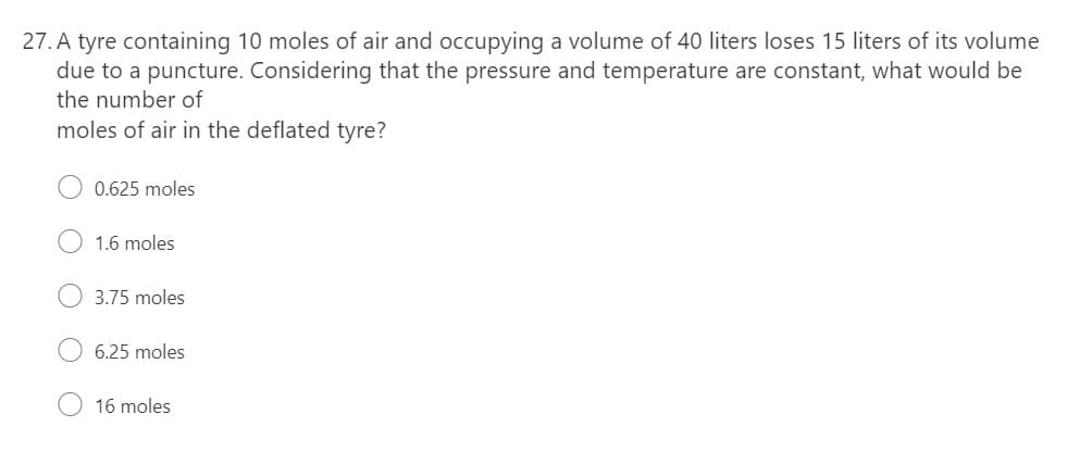 27. A tyre containing 10 moles of air and occupying a volume of 40 liters loses 15 liters of its volume
due to a puncture. Considering that the pressure and temperature are constant, what would be
the number of
moles of air in the deflated tyre?
0.625 moles
1.6 moles
3.75 moles
6.25 moles
16 moles