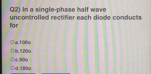 Q2) In a single-phase half wave
uncontrolled rectifier each diode conducts
for
Oa.1000
Ob.120o
Oc.90o
Od.180o
