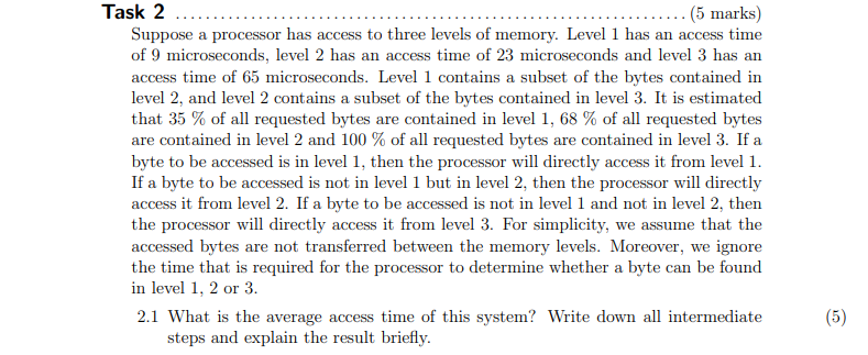 Task 2
(5 marks)
Suppose a processor has access to three levels of memory. Level 1 has an access time
of 9 microseconds, level 2 has an access time of 23 microseconds and level 3 has an
access time of 65 microseconds. Level 1 contains a subset of the bytes contained in
level 2, and level 2 contains a subset of the bytes contained in level 3. It is estimated
that 35 % of all requested bytes are contained in level 1, 68 % of all requested bytes
are contained in level 2 and 100 % of all requested bytes are contained in level 3. If a
byte to be accessed is in level 1, then the processor will directly access it from level 1.
If a byte to be accessed is not in level 1 but in level 2, then the processor will directly
access it from level 2. If a byte to be accessed is not in level 1 and not in level 2, then
the processor will directly access it from level 3. For simplicity, we assume that the
accessed bytes are not transferred between the memory levels. Moreover, we ignore
the time that is required for the processor to determine whether a byte can be found
in level 1, 2 or 3.
2.1 What is the average access time of this system? Write down all intermediate
steps and explain the result briefly.
