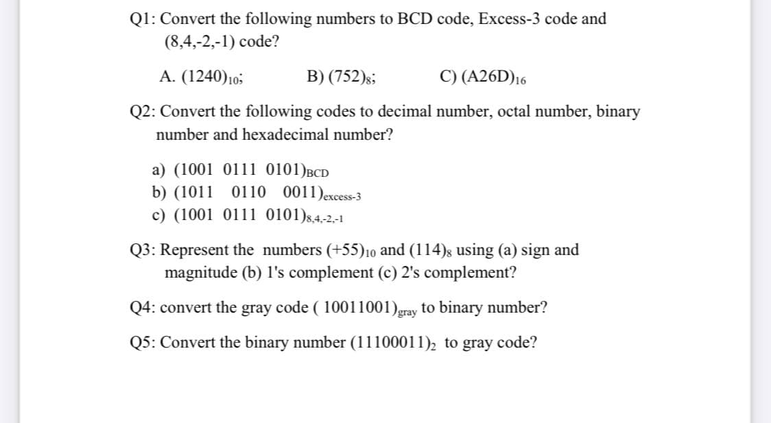 Q1: Convert the following numbers to BCD code, Excess-3 code and
(8,4,-2,-1) code?
A. (1240)10;
B) (752)s;
C) (A26D)16
Q2: Convert the following codes to decimal number, octal number, binary
number and hexadecimal number?
a) (1001 0111 0101)BCD
b) (1011 0110 0011)excess-3
c) (1001 0111 0101)s,4,-2.-1
Q3: Represent the numbers (+55),10 and (114)s using (a) sign and
magnitude (b) l's complement (c) 2's complement?
Q4: convert the gray code ( 10011001)gray to binary number?
Q5: Convert the binary number (11100011), to gray code?

