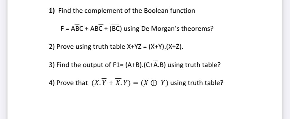 1) Find the complement of the Boolean function
F = ABC + ABC + (BC) using De Morgan's theorems?
2) Prove using truth table X+YZ =
(x+Y).(X+Z).
3) Find the output of F1= (A+B).(C+A.B) using truth table?
4) Prove that (X.Y + X.Y) = (X O Y) using truth table?
