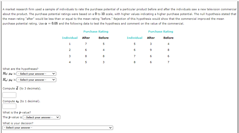 A market research firm used a sample of individuals to rate the purchase potential of a particular product before and after the individuals saw a new television commercial
about the product. The purchase potential ratings were based on a 0 to 10 scale, with higher values indicating a higher purchase potential. The null hypothesis stated that
the mean rating "after" would be less than or equal to the mean rating "before." Rejection of this hypothesis would show that the commercial improved the mean
purchase potential rating. Use α = 0.05 and the following data to test the hypothesis and comment on the value of the commercial.
What are the hypotheses?
Ho: dis - Select your answer -
H₂: Hd is-Select your answer -
Compute a (to 3 decimals).
Compute & (to 1 decimal).
What is the p-value?
The p-value is - Select your answer -
What is your decision?
- Select your answer -
Individual
1
2
3
4
Purchase Rating
Before
5
4
After
7
6
8
5
8
3
Individual
5
6
7
8
Purchase Rating
Before
4
After
3
9
6
6
8
6
7