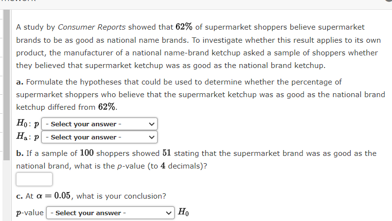 A study by Consumer Reports showed that 62% of supermarket shoppers believe supermarket
brands to be as good as national name brands. To investigate whether this result applies to its own
product, the manufacturer of a national name-brand ketchup asked a sample of shoppers whether
they believed that supermarket ketchup was as good as the national brand ketchup.
a. Formulate the hypotheses that could be used to determine whether the percentage of
supermarket shoppers who believe that the supermarket ketchup was as good as the national brand
ketchup differed from 62%.
Ho: p - Select your answer -
Ha: p - Select your answer -
b. If a sample of 100 shoppers showed 51 stating that the supermarket brand was as good as the
national brand, what is the p-value (to 4 decimals)?
c. At a = 0.05, what is your conclusion?
p-value - Select your answer -
Ho