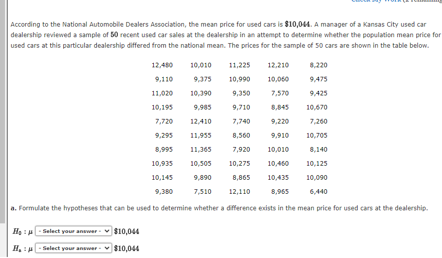 According to the National Automobile Dealers Association, the mean price for used cars is $10,044. A manager of a Kansas City used car
dealership reviewed a sample of 50 recent used car sales at the dealership in an attempt to determine whether the population mean price for
used cars at this particular dealership differed from the national mean. The prices for the sample of 50 cars are shown in the table below.
11,225
12,210
8,220
10,990
10,060
9,475
9,350
7,570
9,425
9,710
8,845
10,670
7,740
9,220
7,260
8,560
9,910 10,705
7,920
10,010
8,140
10,275
10,460
10,125
8,865
10,435
10,090
12,110
8,965
6,440
a. Formulate the hypotheses that can be used to determine whether a difference exists in the mean price for used cars at the dealership.
Ho :)
H₂H
- Select your answer -
- Select your answer -
12,480
10,010
9,110
9,375
11,020
10,390
10,195
9,985
7,720
12,410
9,295
11,955
8,995 11,365
10,935 10,505
10,145
9,890
9,380
7,510
$10,044
$10,044