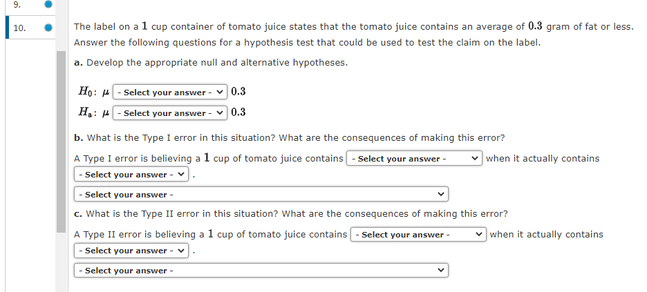 9.
10.
The label on a 1 cup container of tomato juice states that the tomato juice contains an average of 0.3 gram of fat or less.
Answer the following questions for a hypothesis test that could be used to test the claim on the label.
a. Develop the appropriate null and alternative hypotheses.
Ho:
H₂:
:
- Select your answer -
- Select your answer
0.3
0.3
b. What is the Type I error in this situation? What are the consequences of making this error?
A Type I error is believing a 1 cup of tomato juice contains - Select your answer -
- Select your answer -
when it actually contains
- Select your answer
c. What is the Type II error in this situation? What are the consequences of making this error?
A Type II error is believing a 1 cup of tomato juice contains - Select your answer -
- Select your answer -
- Select your answer -
when it actually contains