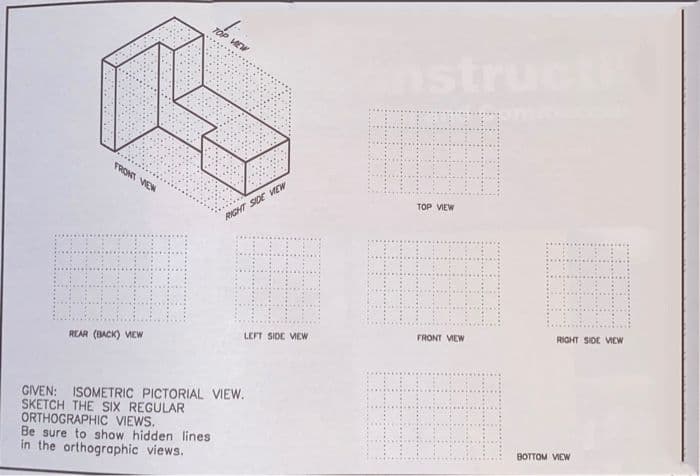HEW
structi
FRONT VEW
TOP VIEW
RIGHT SIDE VEW
RIGHT SIDE VIEW
FRONT VIEW
LEFT SIDE VEW
REAR (BACK) VEw
GIVEN: ISOMETRIC PICTORIAL VIEW.
SKETCH THE SIX REGULAR
ORTHOGRAPHIC VIEWS.
Be sure to show hidden lines
in the orthographic views.
BOTTOM VIEW
