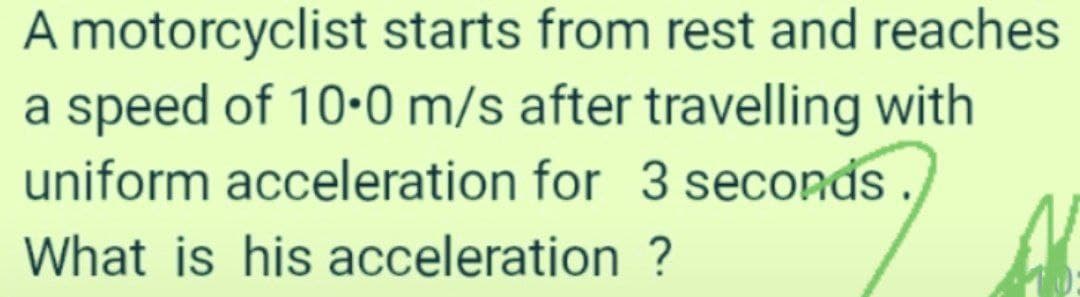 A motorcyclist starts from rest and reaches
a speed of 10-0 m/s after travelling with
uniform acceleration for 3 seconds.
What is his acceleration ?
