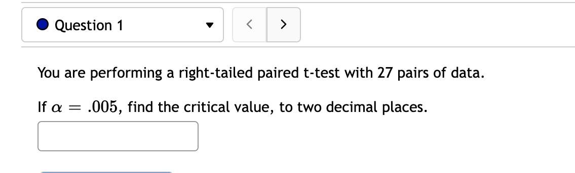 Question 1
You are performing a right-tailed paired t-test with 27 pairs of data.
If a =
.005, find the critical value, to two decimal places.
