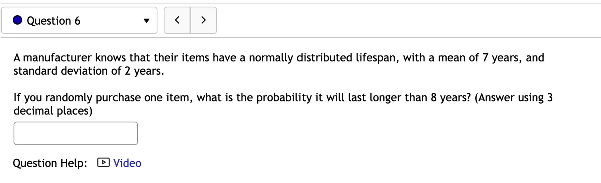 Question 6
>
A manufacturer knows that their items have a normally distributed lifespan, with a mean of 7 years, and
standard deviation of 2 years.
If you randomly purchase one item, what is the probability it will last longer than 8 years? (Answer using 3
decimal places)
Question Help: D Video
