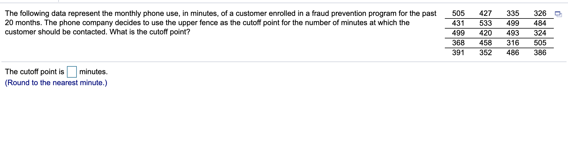 427
The following data represent the monthly phone use, in minutes, of a customer enrolled in a fraud prevention program for the past
20 months. The phone company decides to use the upper fence as the cutoff point for the number of minutes at which the
customer should be contacted. What is the cutoff point?
505
335
326
431
533
499
484
499
420
493
324
368
458
316
505
391
352
486
386
The cutoff point is
minutes.
(Round to the nearest minute.)
