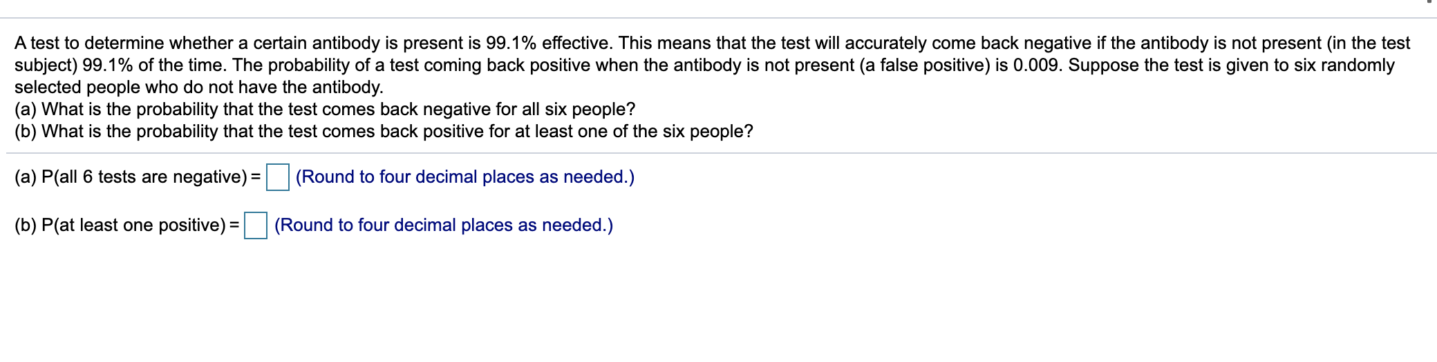 A test to determine whether a certain antibody is present is 99.1% effective. This means that the test will accurately come back negative if the antibody is not present (in the test
subject) 99.1% of the time. The probability of a test coming back positive when the antibody is not present (a false positive) is 0.009. Suppose the test is given to six randomly
selected people who do not have the antibody.
(a) What is the probability that the test comes back negative for all six people?
(b) What is the probability that the test comes back positive for at least one of the six people?
(a) P(all 6 tests are negative) = (Round to four decimal places as needed.)
%3D
(b) P(at least one positive) =
(Round to four decimal places as needed.)
