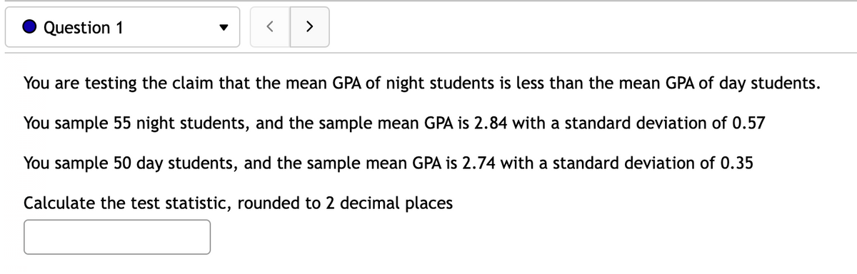 Question 1
>
You are testing the claim that the mean GPA of night students is less than the mean GPA of day students.
You sample 55 night students, and the sample mean GPA is 2.84 with a standard deviation of 0.57
You sample 50 day students, and the sample mean GPA is 2.74 with a standard deviation of 0.35
Calculate the test statistic, rounded to 2 decimal places
