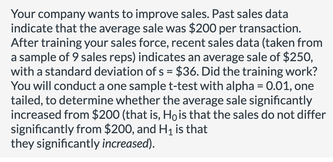 Your company wants to improve sales. Past sales data
indicate that the average sale was $200 per transaction.
After training your sales force, recent sales data (taken from
a sample of 9 sales reps) indicates an average sale of $250,
with a standard deviation of s = $36. Did the training work?
You will conduct a one sample t-test with alpha = 0.01, one
tailed, to determine whether the average sale significantly
increased from $200 (that is, Ho is that the sales do not differ
significantly from $200, and H₁ is that
they significantly increased).