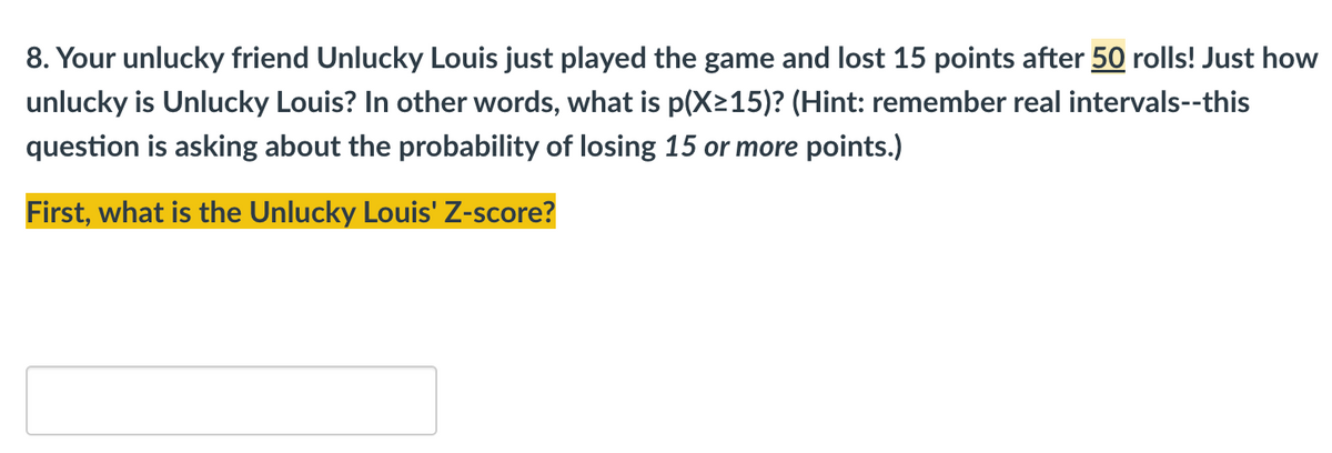 8. Your unlucky friend Unlucky Louis just played the game and lost 15 points after 50 rolls! Just how
unlucky is Unlucky Louis? In other words, what is p(X≥15)? (Hint: remember real intervals--this
question is asking about the probability of losing 15 or more points.)
First, what is the Unlucky Louis' Z-score?