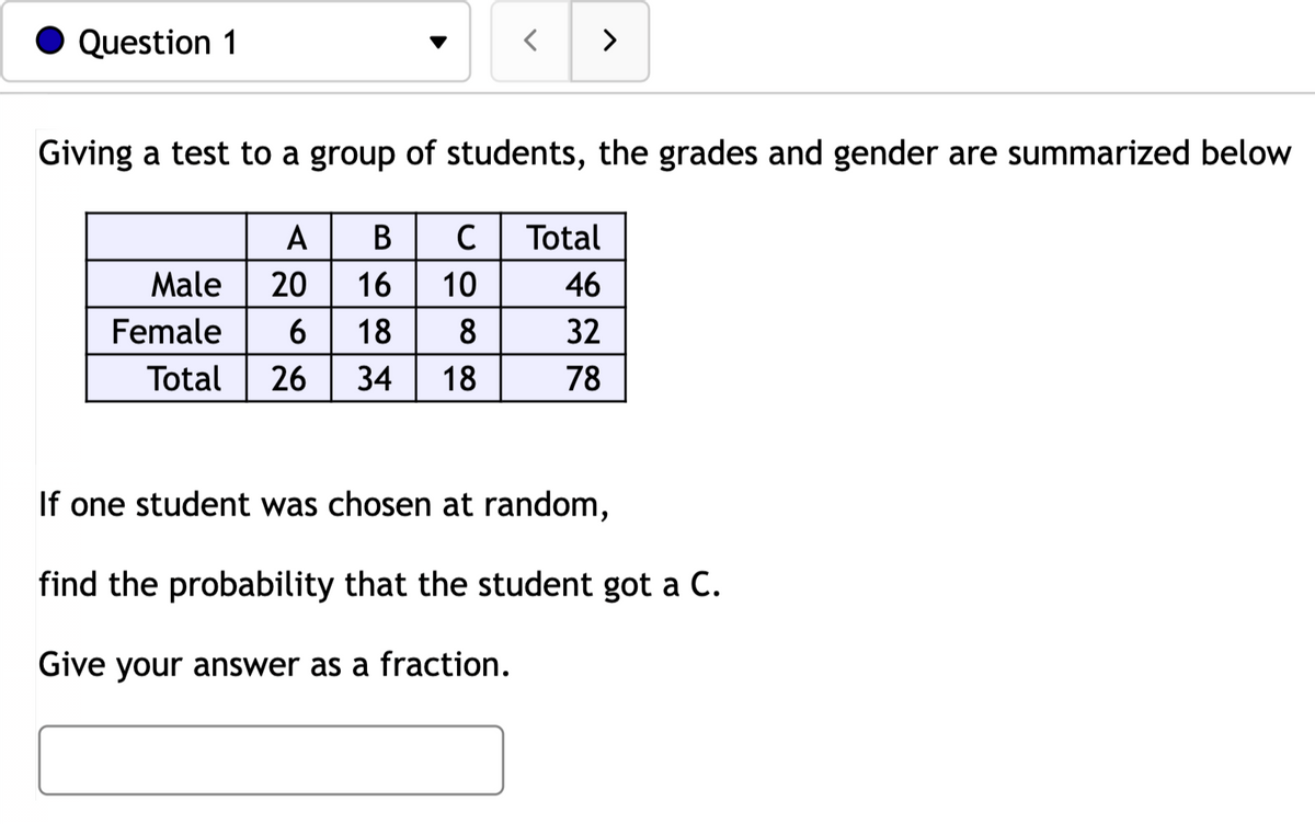 Question 1
>
Giving a test to a group of students, the grades and gender are summarized below
A
В
C
Total
Male
20
16
10
46
Female
6
18
32
Total
26
34
18
78
If one student was chosen at random,
find the probability that the student got a C.
Give your answer as a fraction.
