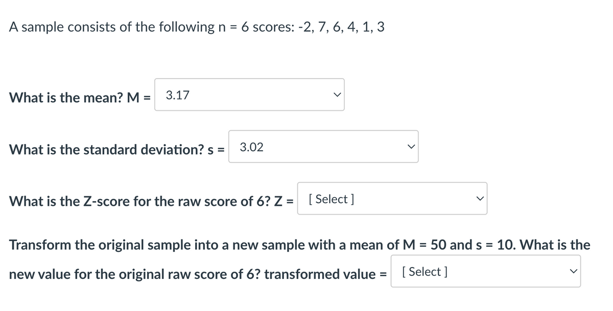 A sample consists of the following n = 6 scores: -2, 7, 6, 4, 1, 3
What is the mean? M =
3.17
What is the standard deviation? s = 3.02
What is the Z-score for the raw score of 6? Z = [Select]
Transform the original sample into a new sample with a mean of M = 50 and s = 10. What is the
new value for the original raw score of 6? transformed value [ Select]
=
<
<