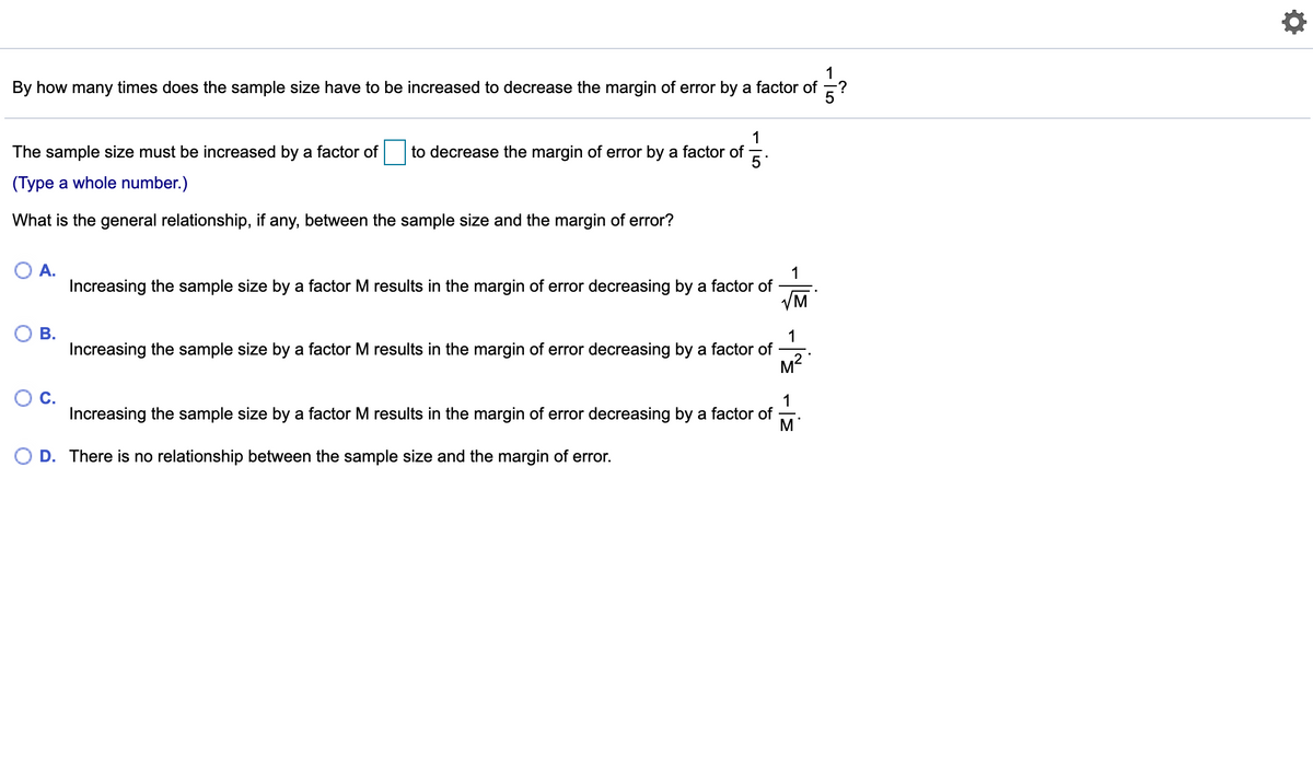 1
By how many times does the sample size have to be increased to decrease the margin of error by a factor of
1
to decrease the margin of error by a factor of
The sample size must be increased by a factor of
5
(Type a whole number.)
What is the general relationship, if any, between the sample size and the margin of error?
OA.
1
Increasing the sample size by a factor M results in the margin of error decreasing by a factor of
VM
В.
1
Increasing the sample size by a factor M results in the margin of error decreasing by a factor of
M2
С.
1
Increasing the sample size by a factor M results in the margin of error decreasing by a factor of
M'
O D. There is no relationship between the sample size and the margin of error.
