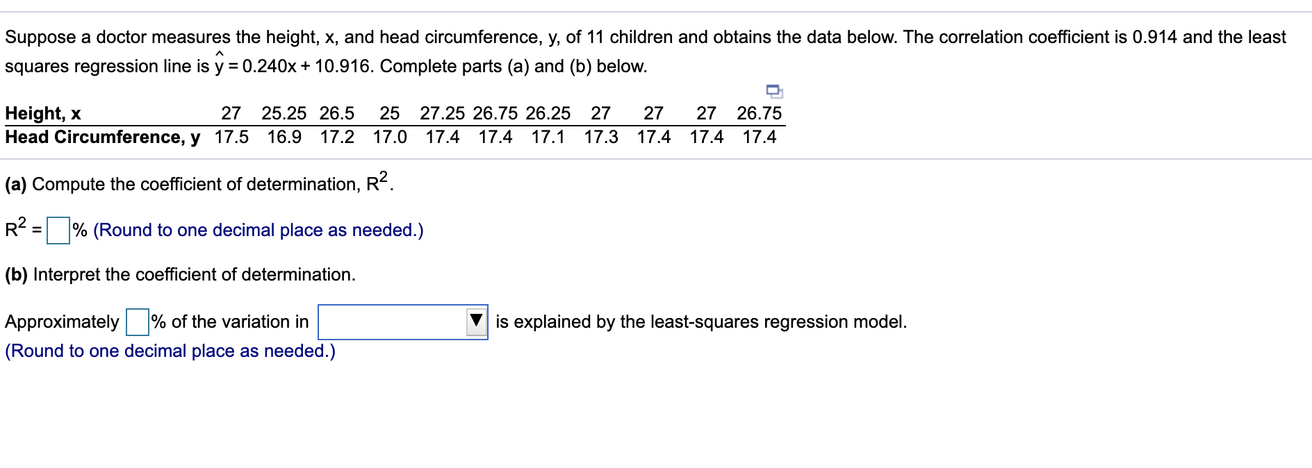 Suppose a doctor measures the height, x, and head circumference, y, of 11 children and obtains the data below. The correlation coefficient is 0.914 and the least
squares regression line is y = 0.240x + 10.916. Complete parts (a) and (b) below.
27 26.75
Height, x
Head Circumference, y 17.5
27 25.25 26.5
25
27.25 26.75 26.25 27
27
16.9
17.2 17.0
17.4 17.4 17.1
17.3 17.4 17.4 17.4
(a) Compute the coefficient of determination, R².
R² = % (Round to one decimal place as needed.)
(b) Interpret the coefficient of determination.
Approximately % of the variation in
is explained by the least-squares regression model.
(Round to one decimal place as needed.)
