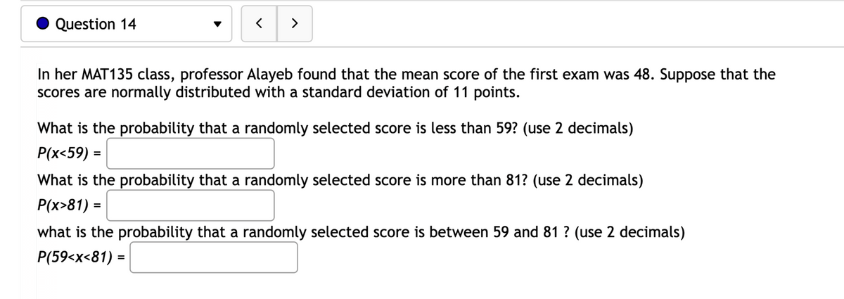 Question 14
>
In her MAT135 class, professor Alayeb found that the mean score of the first exam was 48. Suppose that the
scores are normally distributed with a standard deviation of 11 points.
What is the probability that a randomly selected score is less than 59? (use 2 decimals)
Р(x<59) -
What is the probability that a randomly selected score is more than 81? (use 2 decimals)
P(x>81) =
what is the probability that a randomly selected score is between 59 and 81 ? (use 2 decimals)
P(59<x<81) =
%3D
