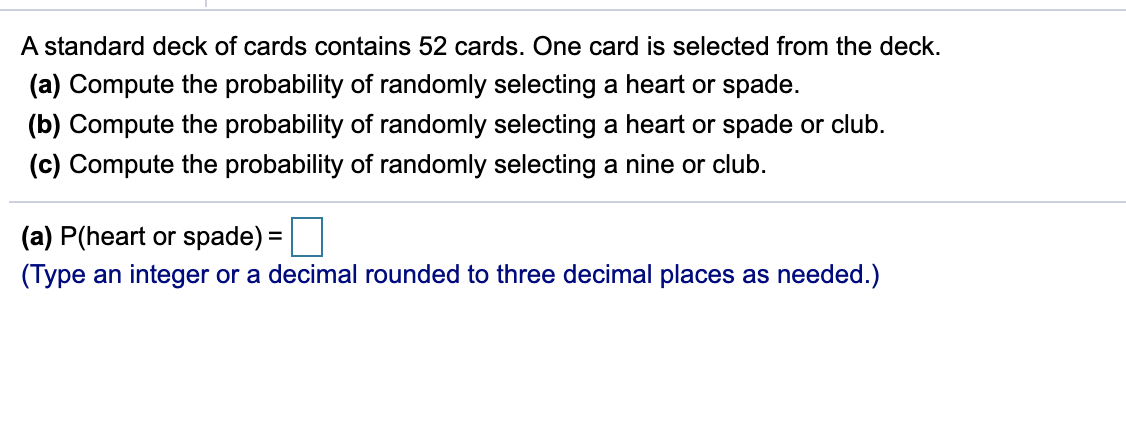 A standard deck of cards contains 52 cards. One card is selected from the deck.
(a) Compute the probability of randomly selecting a heart or spade.
(b) Compute the probability of randomly selecting a heart or spade or club.
(c) Compute the probability of randomly selecting a nine or club.
