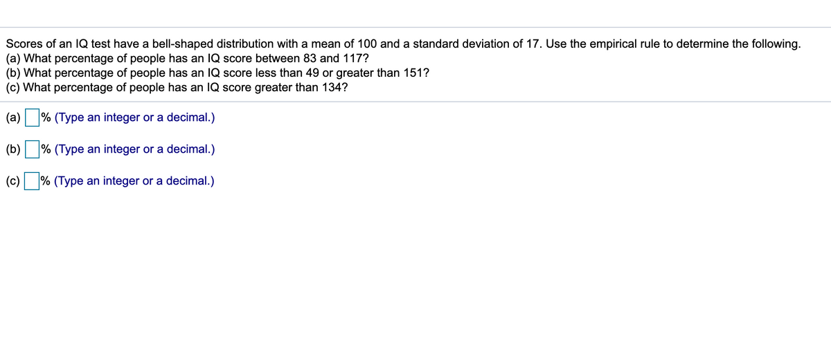 Scores of an IQ test have a bell-shaped distribution with a mean of 100 and a standard deviation of 17. Use the empirical rule to determine the following.
(a) What percentage of people has an IQ score between 83 and 117?
(b) What percentage of people has an IQ score less than 49 or greater than 151?
(c) What percentage of people has an IQ score greater than 134?
(a) % (Type an integer or a decimal.)
(b)
% (Type an integer or a decimal.)
(c) % (Type an integer or a decimal.)
