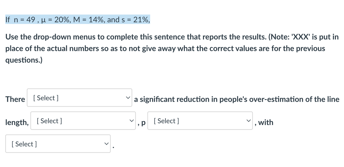 If n = 49, μ = 20%, M = 14%, and s = 21%,
Use the drop-down menus to complete this sentence that reports the results. (Note: 'XXX' is put in
place of the actual numbers so as to not give away what the correct values are for the previous
questions.)
There [Select]
a significant reduction in people's over-estimation of the line
length, [Select]
р
[Select]
, with
[ Select]
9