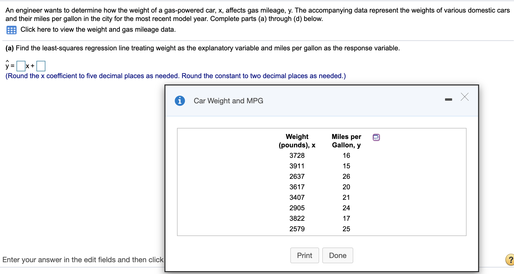 An engineer wants to determine how the weight of a gas-powered car, x, affects gas mileage, y. The accompanying data represent the weights of various domestic cars
and their miles per gallon in the city for the most recent model year. Complete parts (a) through (d) below.
Click here to view the weight and gas mileage data.
(a) Find the least-squares regression line treating weight as the explanatory variable and miles per gallon as the response variable.
x +
(Round the x coefficient to five decimal places as needed. Round the constant to two decimal places as needed.)
Car Weight and MPG
Miles per
Weight
(pounds), x
Gallon, y
3728
16
3911
15
2637
26
3617
20
3407
21
2905
24
3822
17
2579
25
Print
Done
Enter your answer in the edit fields and then click
