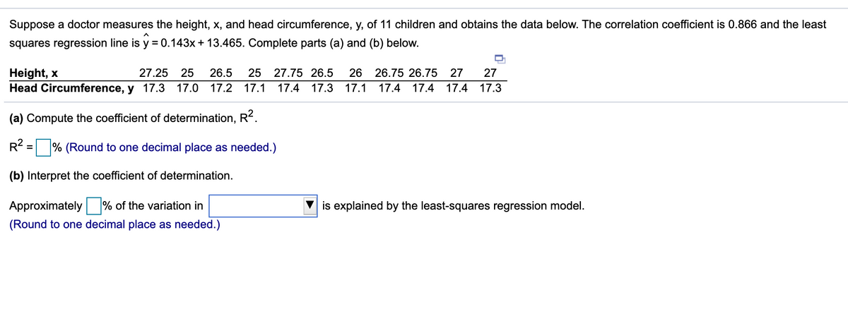 Suppose a doctor measures the height, x, and head circumference, y, of 11 children and obtains the data below. The correlation coefficient is 0.866 and the least
squares regression line is y = 0.143x + 13.465. Complete parts (a) and (b) below.
Height, x
Head Circumference, y 17.3 17.0 17.2 17.1
27.25
25
26.5
25
27.75 26.5
26
26.75 26.75
27
27
17.4 17.3
17.1
17.4 17.4 17.4 17.3
(a) Compute the coefficient of determination, R?.
R2 = % (Round to one decimal place as needed.)
(b) Interpret the coefficient of determination.
Approximately
% of the variation in
is explained by the least-squares regression model.
(Round to one decimal place as needed.)
