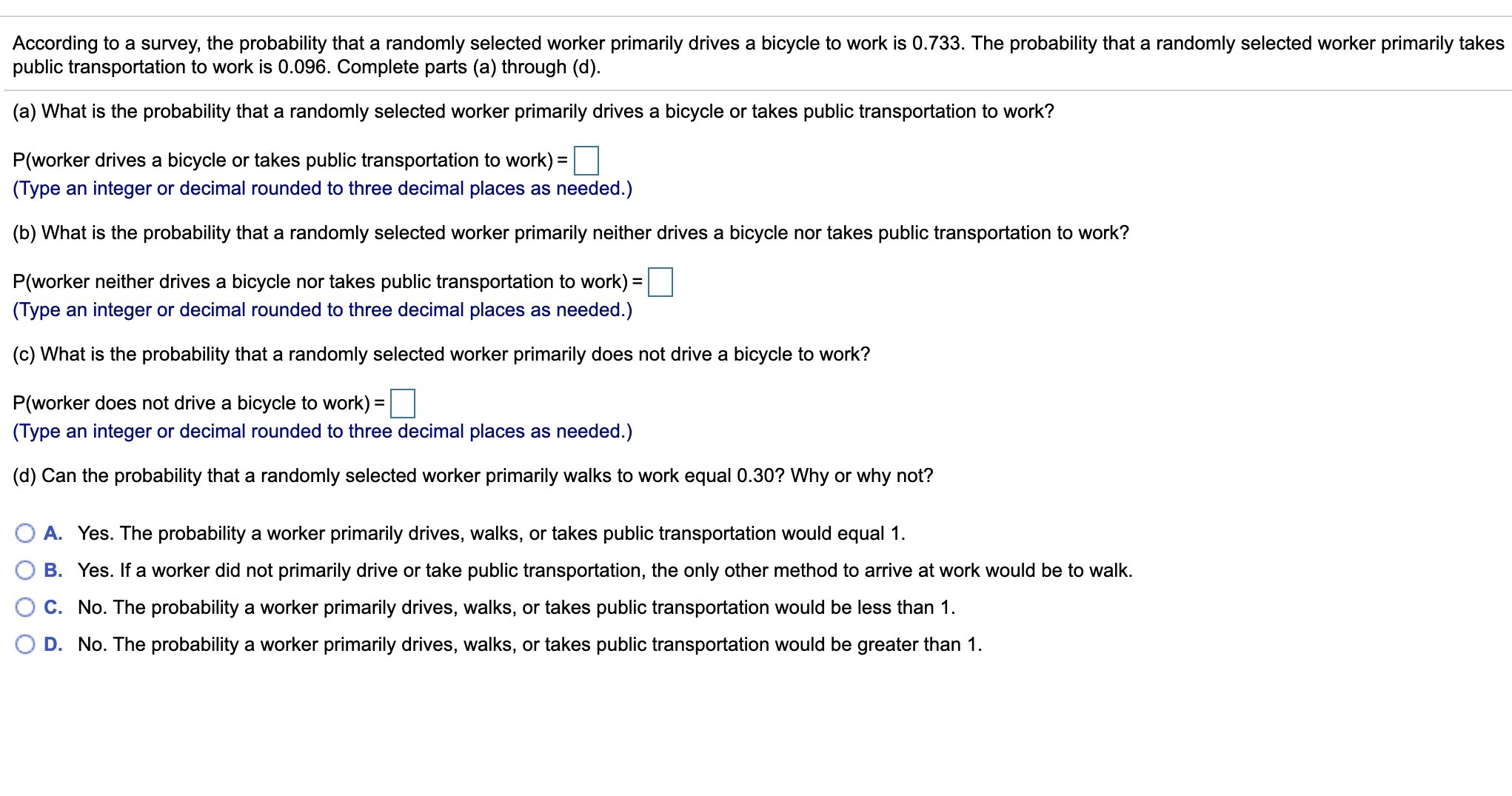 (a) What is the probability that a randomly selected worker primarily drives a bicycle or takes public transportation to work?
P(worker drives a bicycle or takes public transportation to work) =|
(Type an integer or decimal rounded to three decimal places as needed.)
%3D
(b) What is the probability that a randomly selected worker primarily neither drives a bicycle nor takes public transportation to work?
P(worker neither drives a bicycle nor takes public transportation to work) =
(Type an integer or decimal rounded to three decimal places as needed.)
(c) What is the probability that a randomly selected worker primarily does not drive a bicycle to work?
P(worker does not drive a bicycle to work) =
%3D
(Type an integer or decimal rounded to three decimal places as needed.)
