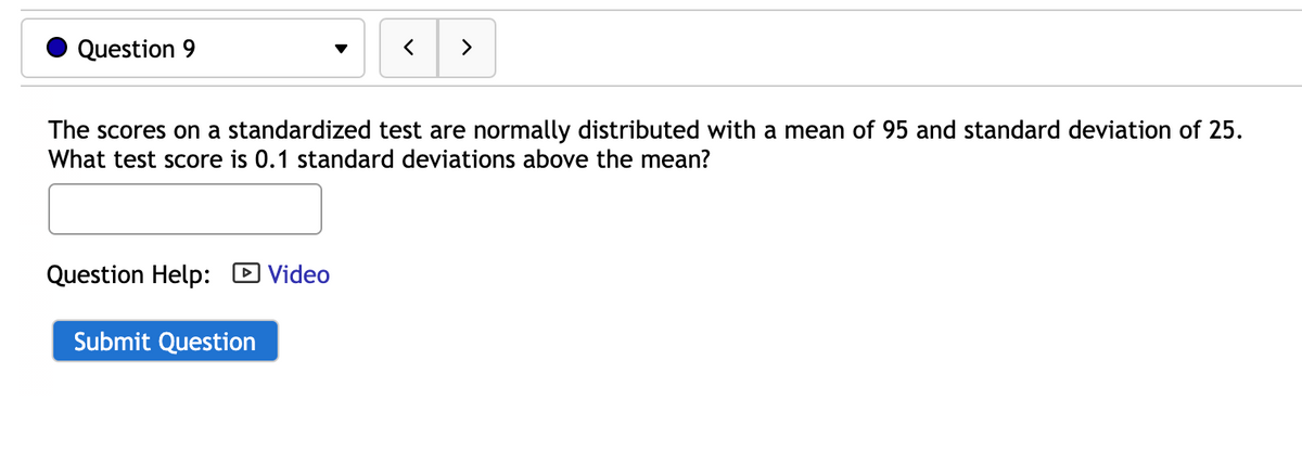 Question 9
The scores on a standardized test are normally distributed with a mean of 95 and standard deviation of 25.
What test score is 0.1 standard deviations above the mean?
Question Help: D Video
Submit Question
