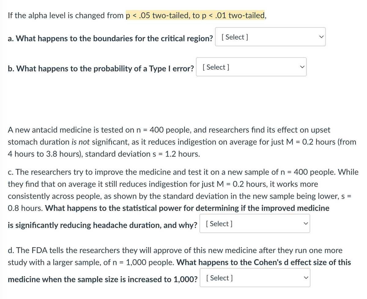 If the alpha level is changed from p < .05 two-tailed, to p < .01 two-tailed,
a. What happens to the boundaries for the critical region? [Select]
b. What happens to the probability of a Type I error? [Select]
A new antacid medicine is tested on n = 400 people, and researchers find its effect on upset
stomach duration is not significant, as it reduces indigestion on average for just M = 0.2 hours (from
4 hours to 3.8 hours), standard deviation s = 1.2 hours.
c. The researchers try to improve the medicine and test it on a new sample of n = 400 people. While
they find that on average it still reduces indigestion for just M = 0.2 hours, it works more
consistently across people, as shown by the standard deviation in the new sample being lower, s =
0.8 hours. What happens to the statistical power for determining if the improved medicine
is significantly reducing headache duration, and why? [Select ]
d. The FDA tells the researchers they will approve of this new medicine after they run one more
study with a larger sample, of n = 1,000 people. What happens to the Cohen's d effect size of this
medicine when the sample size is increased to 1,000? [Select]