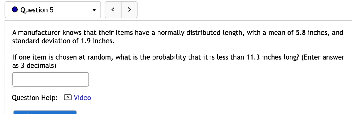 Question 5
>
A manufacturer knows that their items have a normally distributed length, with a mean of 5.8 inches, and
standard deviation of 1.9 inches.
If one item is chosen at random, what is the probability that it is less than 11.3 inches long? (Enter answer
as 3 decimals)
Question Help:
D Video
